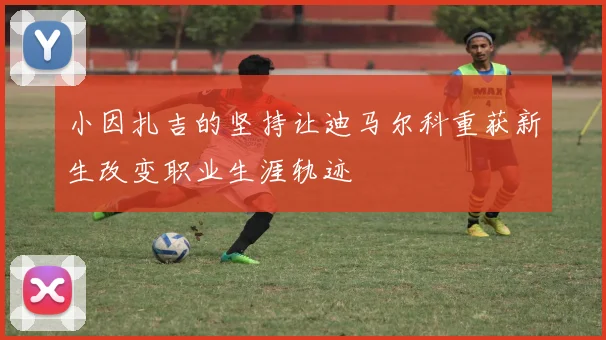 小因扎吉的坚持让迪马尔科重获新生改变职业生涯轨迹