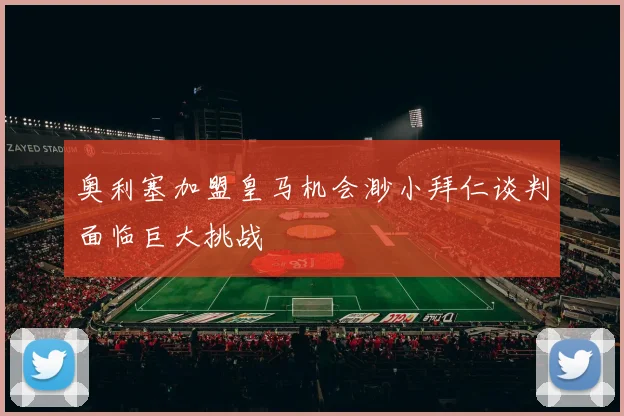 奥利塞加盟皇马机会渺小拜仁谈判面临巨大挑战
