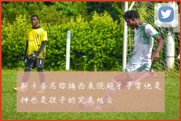 斯卡洛尼称梅西表现超乎寻常他是神也是孩子的完美结合