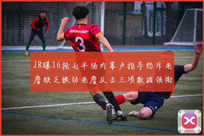 JR曝16抢七半场内幕卢指导怒斥老詹缺乏狠劲老詹反击三项数据领衔全场
