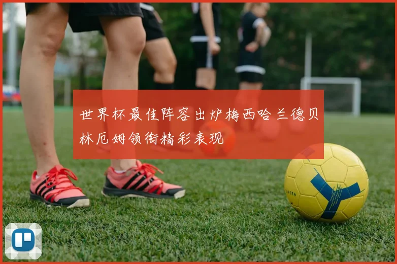 世界杯最佳阵容出炉梅西哈兰德贝林厄姆领衔精彩表现