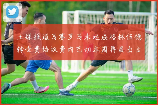 土媒报道马赛罗马未达成格林伍德转会费协议费内巴切本周再度出击