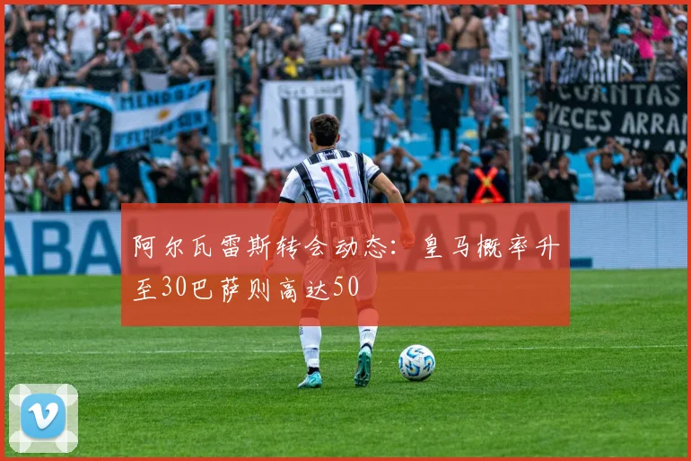 阿尔瓦雷斯转会动态：皇马概率升至30巴萨则高达50