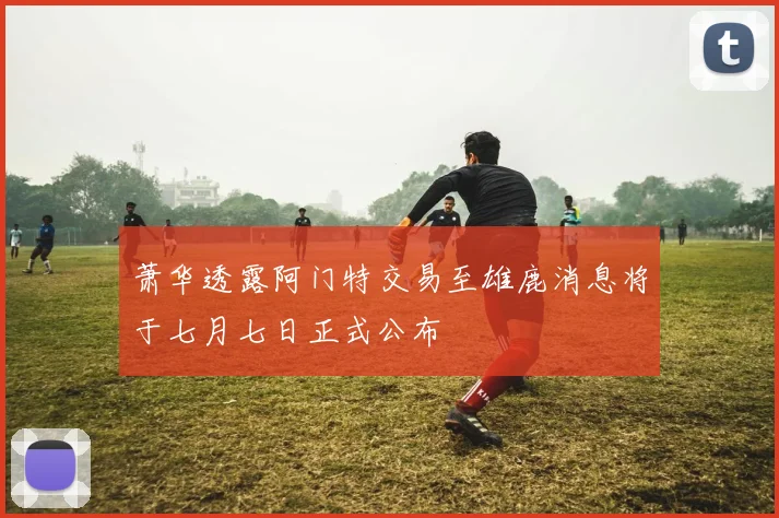 萧华透露阿门特交易至雄鹿消息将于七月七日正式公布