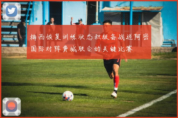 梅西恢复训练状态积极备战迈阿密国际对阵费城联合的关键比赛