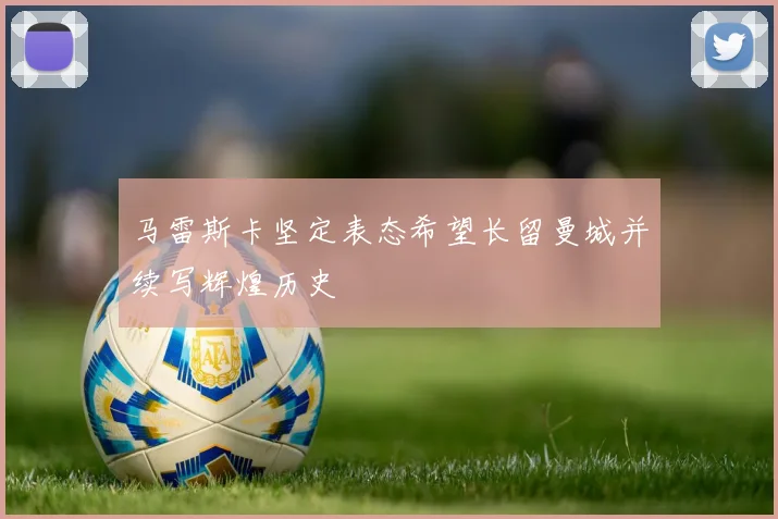 马雷斯卡坚定表态希望长留曼城并续写辉煌历史