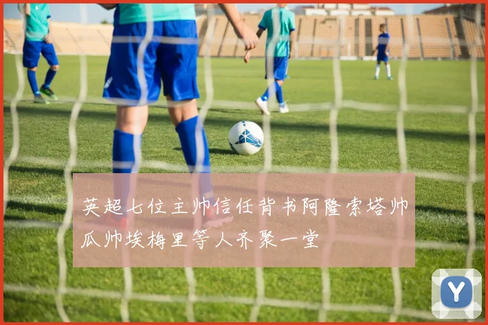 英超七位主帅信任背书阿隆索塔帅瓜帅埃梅里等人齐聚一堂