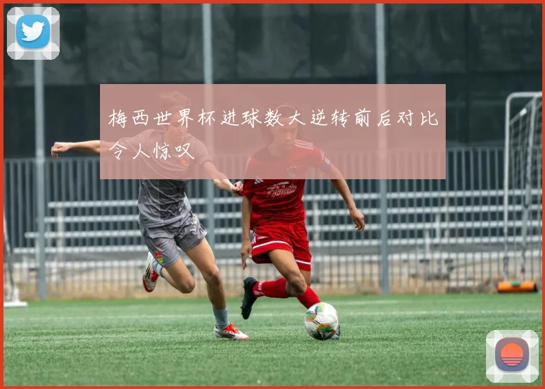 梅西世界杯进球数大逆转前后对比令人惊叹