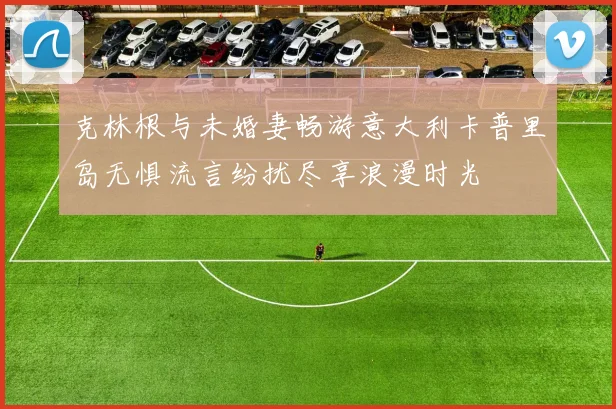 克林根与未婚妻畅游意大利卡普里岛无惧流言纷扰尽享浪漫时光