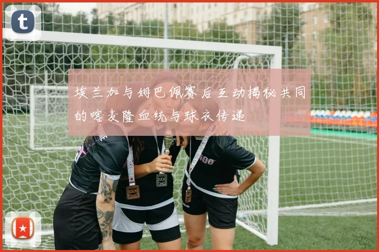 埃兰加与姆巴佩赛后互动揭秘共同的喀麦隆血统与球衣传递