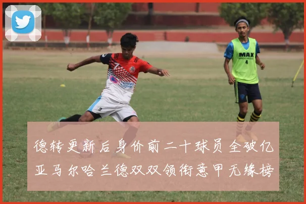 德转更新后身价前二十球员全破亿亚马尔哈兰德双双领衔意甲无缘榜单