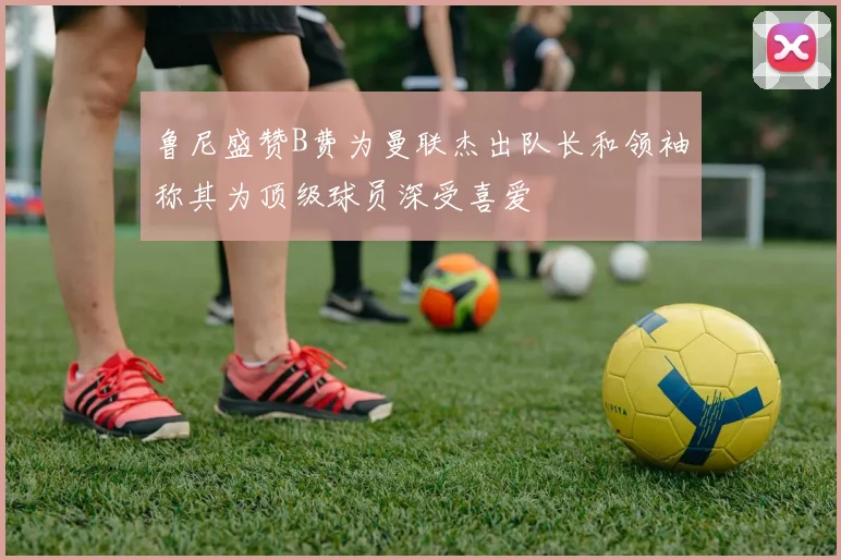 鲁尼盛赞B费为曼联杰出队长和领袖称其为顶级球员深受喜爱