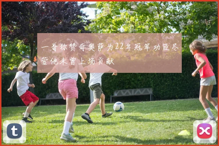 一哥称赞奇奥萨为22年冠军功臣尽管他未曾上场贡献