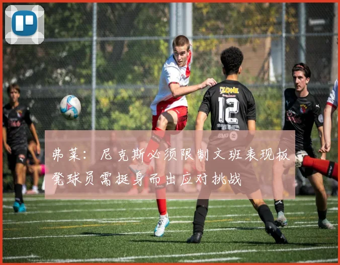 弗莱：尼克斯必须限制文班表现板凳球员需挺身而出应对挑战