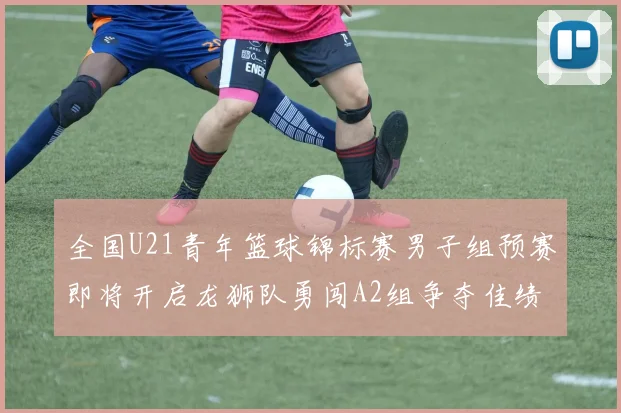 全国U21青年篮球锦标赛男子组预赛即将开启龙狮队勇闯A2组争夺佳绩