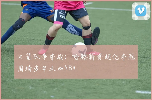 火箭队争夺战：哈滕薪资超亿夺冠周琦多年未回NBA