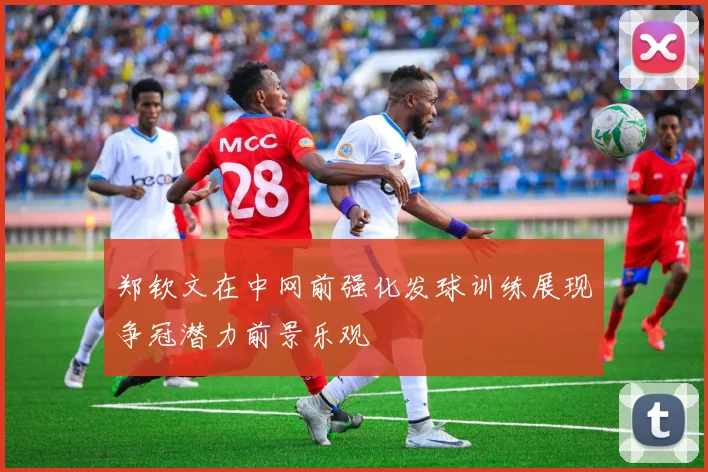 郑钦文在中网前强化发球训练展现争冠潜力前景乐观