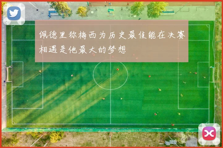 佩德里称梅西为历史最佳能在决赛相遇是他最大的梦想