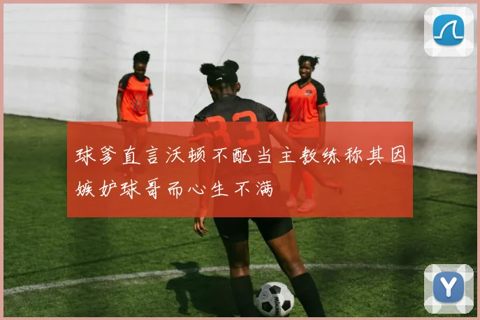 球爹直言沃顿不配当主教练称其因嫉妒球哥而心生不满