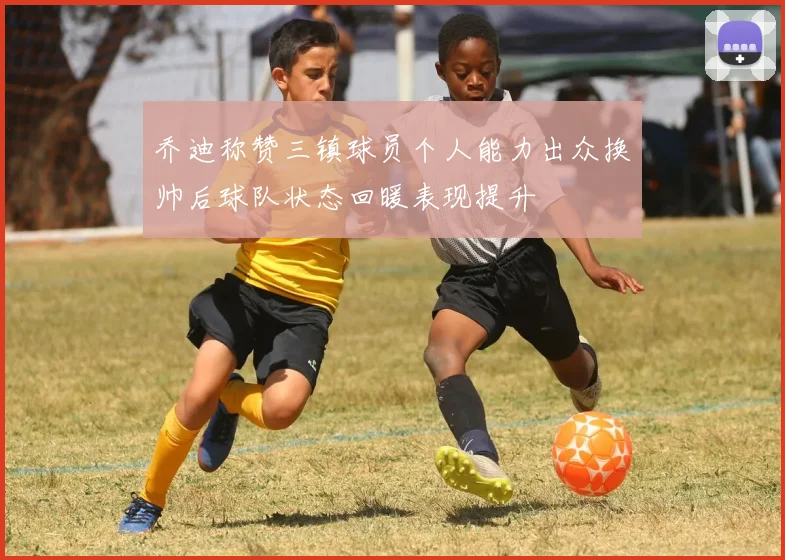 乔迪称赞三镇球员个人能力出众换帅后球队状态回暖表现提升