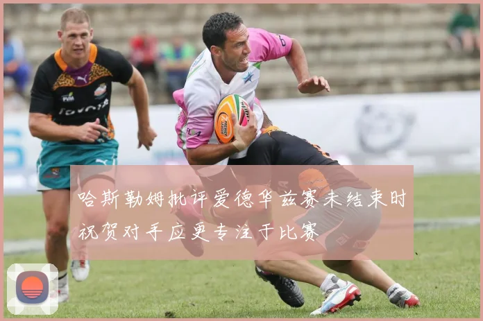 哈斯勒姆批评爱德华兹赛未结束时祝贺对手应更专注于比赛