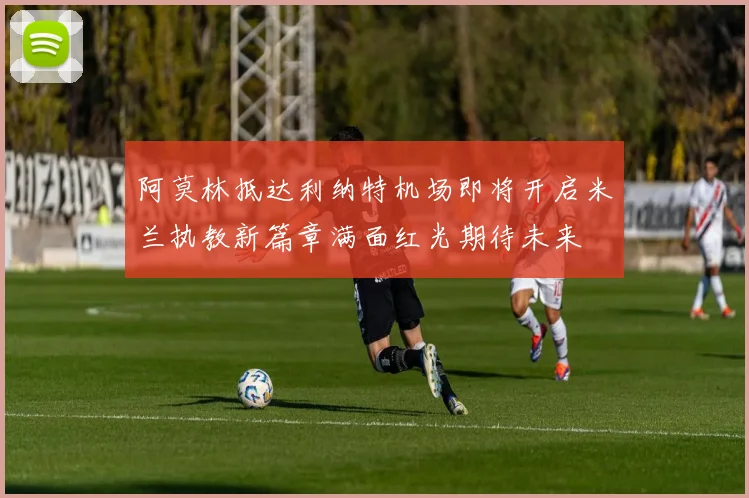 阿莫林抵达利纳特机场即将开启米兰执教新篇章满面红光期待未来