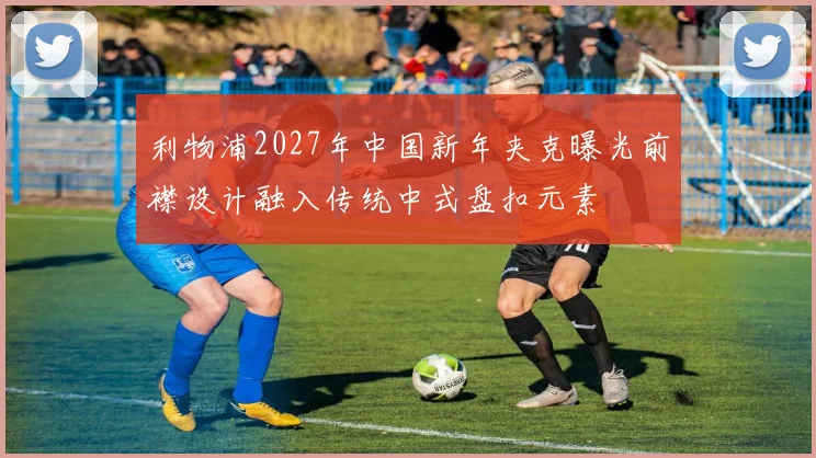 利物浦2027年中国新年夹克曝光前襟设计融入传统中式盘扣元素