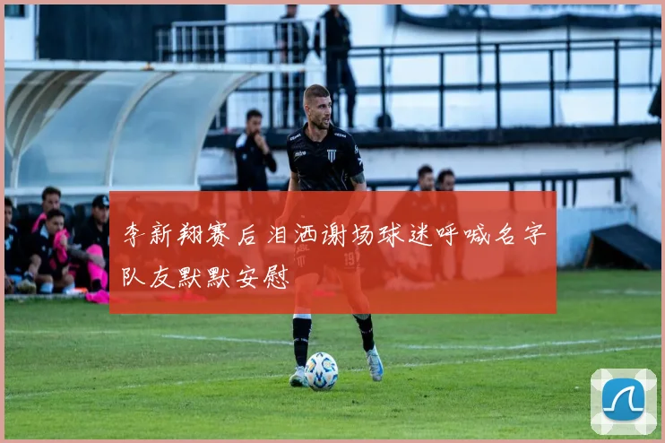 李新翔赛后泪洒谢场球迷呼喊名字队友默默安慰