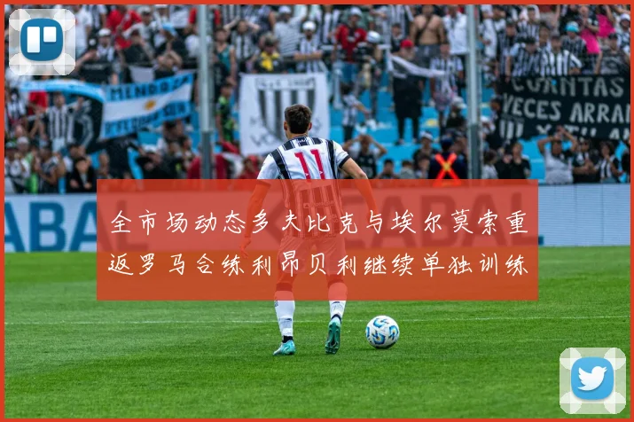 全市场动态多夫比克与埃尔莫索重返罗马合练利昂贝利继续单独训练状态观察